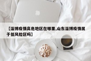 【淄博疫情高危地区在哪里,山东淄博疫情属于低风险区吗】