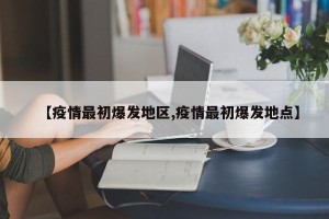 【疫情最初爆发地区,疫情最初爆发地点】