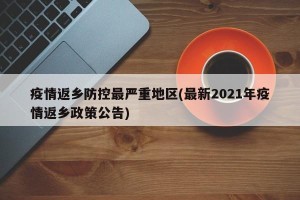 疫情返乡防控最严重地区(最新2021年疫情返乡政策公告)
