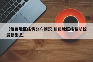 【和田地区疫情分布情况,和田地区疫情防控最新消息】