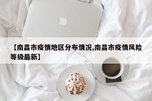 【南昌市疫情地区分布情况,南昌市疫情风险等级最新】