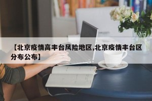【北京疫情高丰台风险地区,北京疫情丰台区分布公布】
