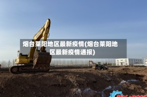 烟台莱阳地区最新疫情(烟台莱阳地区最新疫情通报)