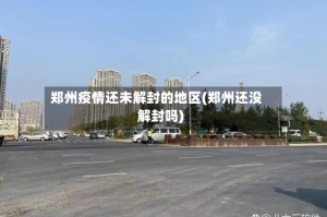 郑州疫情还未解封的地区(郑州还没解封吗)