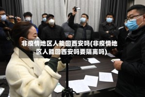 非疫情地区人能回西安吗(非疫情地区人能回西安吗要隔离吗)