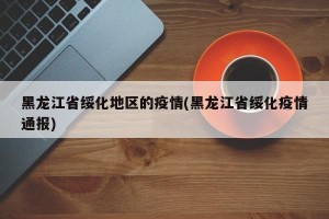 黑龙江省绥化地区的疫情(黑龙江省绥化疫情通报)