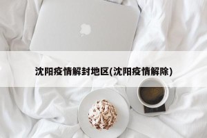 沈阳疫情解封地区(沈阳疫情解除)