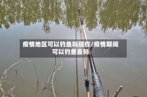 疫情地区可以钓鱼吗现在/疫情期间可以钓鱼去吗