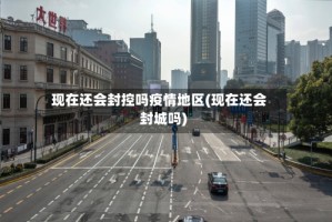 现在还会封控吗疫情地区(现在还会封城吗)