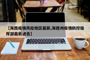 【海西疫情风险地区最新,海西州疫情防控指挥部最新通告】
