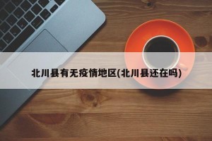 北川县有无疫情地区(北川县还在吗)
