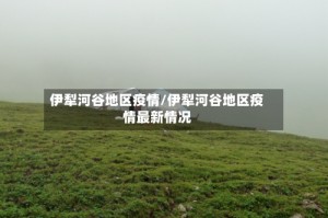 伊犁河谷地区疫情/伊犁河谷地区疫情最新情况