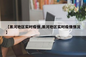 【黑河地区实时疫情,黑河地区实时疫情情况】