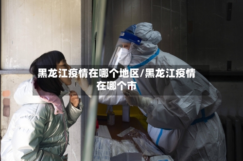 黑龙江疫情在哪个地区/黑龙江疫情在哪个市-第3张图片