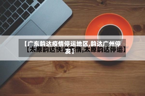 【广东韵达疫情停运地区,韵达广州停发】-第1张图片