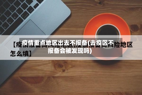 疫情重点地区出去不报备(去疫区不报备会被发现吗)-第1张图片
