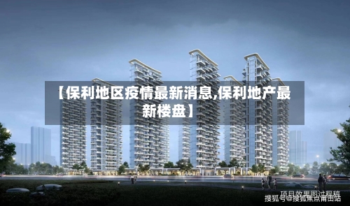 【保利地区疫情最新消息,保利地产最新楼盘】-第2张图片