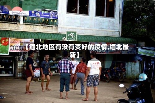 【缅北地区有没有变好的疫情,缅北最新】-第1张图片