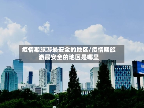 疫情期旅游最安全的地区/疫情期旅游最安全的地区是哪里-第3张图片