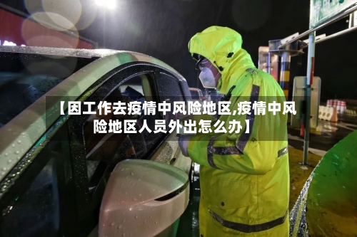 【因工作去疫情中风险地区,疫情中风险地区人员外出怎么办】-第3张图片