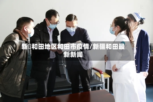 新彊和田地区和田市疫情/新疆和田最新新闻-第3张图片